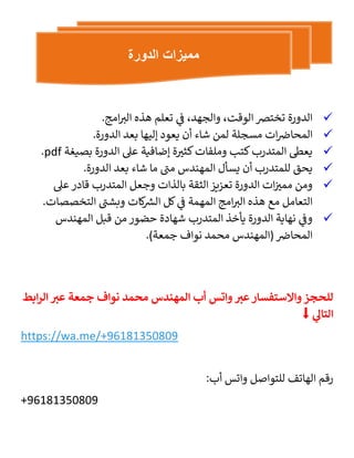 
،‫والجهد‬ ،‫الوقت‬ ‫تخترص‬ ‫الدورة‬
.‫امج‬ ‫ر‬
‫الب‬ ‫هذه‬ ‫تعلم‬ ‫ي‬
‫ف‬

‫ات‬‫المحاض‬
‫مسجلة‬
‫لمن‬
‫شاء‬
‫أن‬
‫يعود‬
‫إليها‬
‫بعد‬
‫الدورة‬
.

‫وملفات‬ ‫كتب‬‫المتدرب‬ ‫يعىط‬
‫ة‬ ‫ر‬
‫كثب‬
‫بصيغة‬ ‫الدورة‬ ‫عىل‬ ‫إضافية‬
pdf
.

‫يحق‬
‫للمتدرب‬
‫أن‬
‫يسأل‬
‫المهندس‬
‫مت‬
‫ما‬
‫شاء‬
‫بعد‬
‫الدورة‬
.

‫ات‬ ‫ر‬
‫ممب‬ ‫ومن‬
‫عىل‬ ‫قادر‬ ‫المتدرب‬ ‫وجعل‬ ‫بالذات‬ ‫الثقة‬ ‫تعزيز‬ ‫الدورة‬
‫التخصصات‬ ‫وبشت‬ ‫كات‬ ‫ر‬
‫الش‬ ‫كل‬ ‫ي‬
‫ف‬ ‫المهمة‬ ‫امج‬ ‫ر‬
‫الب‬ ‫هذه‬ ‫مع‬ ‫التعامل‬
.

‫ي‬
‫وف‬
‫نهاية‬
‫الدورة‬
‫يأخذ‬
‫المتدرب‬
‫شهادة‬
‫حضور‬
‫من‬
‫قبل‬
‫المهندس‬
‫المحاض‬
(
‫المهندس‬
‫محمد‬
‫نواف‬
‫جمعة‬
.)
‫للحجز‬
‫واالستفسار‬
‫عب‬
‫واتس‬
‫أب‬
‫المهندس‬
‫محمد‬
‫نواف‬
‫جمعة‬
‫عب‬
‫ابط‬‫ر‬‫ال‬
‫التال‬
⬇️
https://wa.me/+96181350809
:‫أب‬ ‫واتس‬ ‫للتواصل‬ ‫الهاتف‬ ‫رقم‬
+96181350809
‫الدورة‬ ‫مميزات‬
 