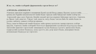 Ж нь: эм, эмийн хэлбэрийг фармакопейд хэрхэн бичдэг вэ?
АЭРОЗОЛЬ-AEROSOLUM
Аэрозоль хавхлагат шүршигч төхөөрөмж бүхий тусгай битүү саванд /баллон/ түлхэгч хийн
орчинд янз бүрийн консинтенцтэй эмийн бодис тархсан хийн байдалтай эмийн хэлбэр юм.
Аэрозолийг арьс салст бүрхэвч, биеийн хөндий эрхтэнд шүрших байдлаар хэрэглэнэ. Аэрозоль
нь 2фазат /хий, шингэн/, 3 фазат /хий, шингэн, хатуу бодис/ систем байх ба эмийн бодис нь
уусмал, цийдмэг, хөвмөл хэлбэрээр оршино.
Хатуу, шингэн байдалтай эмийн бодисыг хийн орчинд нунтаглах замаар аэрозоль хэлбэрт
оруулна. Аэрозоль эмийн хэлбэрийг бэлтгэхдээ фармакопейн тусгайлсан өгүүллүүдэд заасан
эмнэлгийн практикт хэрэглэхийг зөвшөөрсөн туслах бодисууд /уусгагч, пропеллент бодис,
гадаргуугийн идэвхит бодисууд, хальс үүсгэгч, амт, үнэр засагч бодис, консервант болон
антиоксидант бодисууд/-ыг хэрэглэнэ.
 