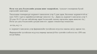 Нэгж тун дахь бэлдмэлийн дундаж жинг тодорхойлох. /туналагч төхөөрөмж бүхий
аэрозолийг ашиглана/
Тасалгааны температурт шүршигч хавхалаган дээр 5 удаа дарж, баллоныг шүршигчтэй нь
хамт /0,01г хүртэл нарийвчлалтайгаар/ жинлэнэ /m2/. Дараа нь шүршигч хавхлаган дээр 5-
20 удаа 10-15 сек-ын зайтайгаар дарж бэлдмэлийг шахаж гаргасаны дараа жинлэнэ /m3/.
Нэгж тун дахь бэлдмэлийн дундаж жин m-г дараах томьёогоор тооцоолно.
m=(m2-m3) / n
n- шүршигч хавхлаган дээр фармакопейн тусгайлсан өгүүлэлд заасны дагуу дарсан тоо.
Фармакопейн тусгайлсан өгүүлэлд өөрөөр заагаагүй бол тунгийн хэлбэлзэл нь ±20%-аас
ихгүй байна.
 