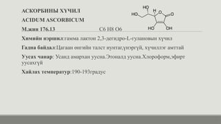 АСКОРБИНЫ ХҮЧИЛ
ACIDUM ASCORBICUM
М.жин 176.13 C6 H8 O6
Химийн нэршил:гамма лактон 2,3-дегидро-L-гулановын хүчил
Гадна байдал:Цагаан өнгийн талст нунтаг,үнэргүй, хүчиллэг амттай
Уусах чанар: Усанд амархан уусна.Этоналд уусна.Хлороформ,эфирт
уусахгүй
Хайлах температур:190-193градус
 