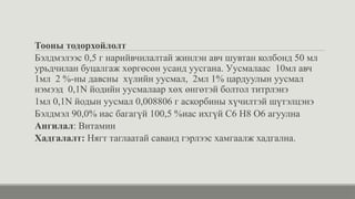 Тооны тодорхойлолт
Бэлдмэлээс 0,5 г нарийвчилалтай жинлэн авч шувтан колбонд 50 мл
урьдчилан буцалгаж хөргөсөн усанд уусгана. Уусмалаас 10мл авч
1мл 2 %-ны давсны хүлийн уусмал, 2мл 1% цардуулын уусмал
нэмээд 0,1N йодийн уусмалаар хөх өнгөтэй болтол титрлэнэ
1мл 0,1N йодын уусмал 0,008806 г аскорбины хүчилтэй шүтэлцэнэ
Бэлдмэл 90,0% иас багагүй 100,5 %иас ихгүй C6 H8 O6 агуулна
Ангилал: Витамин
Хадгалалт: Нягт таглаатай саванд гэрлээс хамгаалж хадгална.
 