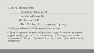 Ж нь: Rp: Tincturae Opii
Tincturae Strychnini aa 5.0
Tincturae Vaterianae 10.0
Olei Menthae gtt III
Misce. Da. Signa 15 дуслаар өдөрт 3 удаа уу
Опийн, чилибухын,бамбайн хандмал, гааны тос
❖Үрэл, лаа мэтийн эмийн хэлбэрүүдийн жорыг бичихдээ тэдгээрийн
зуурдасыг бүрдүүлэгч туслах чанарын суурь бодисуудын хэмжээг
тодорхойлохгүйгээр (quantum satis – q.s хэрэгцээний хирээр ) гэж
тэмдэглэнэ.
 
