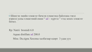 ❖Шингэн эмийн хэмжээг бичсэн хэмжээнд байлгана гэвэл
нэрмэл усны хэмжээний өмнө “ ad – хүртэл ” гээд зохих хэмжээг
бичнэ.
Rp: Natrii bromidi 6.0
Aquae distillate ad 200.0
Mise. Da.signa Хоолны халбагаар өдөрт 3 удаа уух
 
