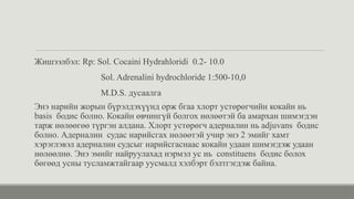 Жишээлбэл: Rp: Sol. Cocaini Hydrahloridi 0.2- 10.0
Sol. Adrenalini hydrochloride 1:500-10,0
M.D.S. дусаалга
Энэ нарийн жорын бүрэлдэхүүнд орж бгаа хлорт устөрөгчийн кокайн нь
basis бодис болно. Кокайн өвчингүй болгох нөлөөтэй ба амархан шимэгдэн
тарж нөлөөгөө түргэн алдана. Хлорт устөрөгч адерналин нь adjuvans бодис
болно. Адерналин судас нарийсгах нөлөөтэй учир энэ 2 эмийг хамт
хэрэглэвэл адерналин судсыг нарийсгаснаас кокайн удаан шимэгдэж удаан
нөлөөлнө. Энэ эмийг найруулахад нэрмэл ус нь constituens бодис болох
бөгөөд усны тусламжтайгаар уусмалд хэлбэрт бэлтгэгдэж байна.
 