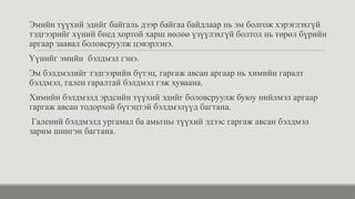 Эмийн түүхий эдийг байгаль дээр байгаа байдлаар нь эм болгож хэрэглэхгүй
тэдгээрийг хүний биед хортой харш нөлөө үзүүлэхгүй болтол нь төрөл бүрийн
аргаар заавал боловсруулж цэвэрлэнэ.
Үүнийг эмийн бэлдмэл гэнэ.
Эм бэлдмэлийг тэдгээрийн бүтэц, гаргаж авсан аргаар нь химийн гаралт
бэлдмэл, гален гаралтай бэлдмэл гэж хуваана.
Химийн бэлдмэлд эрдсийн түүхий эдийг боловсруулж буюу нийлмэл аргаар
гаргаж авсан тодорхой бүтэцтэй бэлдмэлүүд багтана.
Галений бэлдмэлд ургамал ба амьтны түүхий эдээс гаргаж авсан бэлдмэл
зарим шингэн багтана.
 