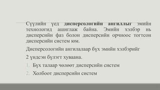 Сүүлийн үед дисперсологийн ангиллыг эмийн
технологид ашиглаж байна. Эмийн хэлбэр нь
дисперсийн фаз болон дисперсийн орчноос тогтсон
дисперсийн систем юм.
Дисперсологийн ангилалаар бүх эмийн хэлбэрийг
2 үндсэн бүлэгт хуваана.
1. Бүх талаар чөлөөт дисперсийн систем
2. Холбоот дисперсийн систем
 