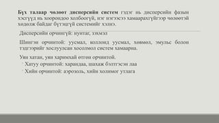 Бүх талаар чөлөөт дисперсийн систем гэдэг нь дисперсийн фазын
хэсгүүд нь хоорондоо холбоогүй, нэг нэгээсээ хамаарахгүйгээр чөлөөтэй
хөдөлж байдаг бүтэцгүй системийг хэлнэ.
Дисперсийн орчингүй: нунтаг, зэхмэл
Шингэн орчинтой: уусмал, коллоид уусмал, хөвмөл, эмульс болон
тэдгээрийг хослуулсан хосолмол систем хамаарна.
Уян хатан, уян харимхай өтгөн орчинтой.
◦ Хатуу орчинтой: харандаа, шахаж бэлтгэсэн лаа
◦ Хийн орчинтой: аэрозоль, хийн холимог утлага
 
