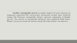 Холбоот дисперсийн систем нь жижиг ширхэгтэй хатуу биесүүд нь
хоорондоо шүрэлцэж буй хэсгүүдээрээ молекулын хүчний дүнд гагнагдах
замаар буй болохдоо дисперсийн орчинд торлосон сараалжин хэлбэрийг
үүсгэнэ. Энэ систем нь дисперсийн орчингүй эсвэл орчинтой байж болно.
Жижиг хэсгүүд нь чөлөөтэй хөдөлж чаддаггүй учир холбоот гэж нэрлэдэг.
 