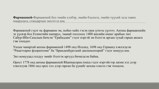 Фармакопей-Фармакопей бол эмийн хэлбэр, эмийн бэдлмэл, эмийн түүхий эдэд тавих
шаардлага, стандартын эмхэтгэл юм.
Фармакопей гэдэг нь фармакон эм, пойео хийх гэсэн грек үгнээс үүсчээ. Анхны фармакопейн
эх үүсвэр бол Египетийн папирус, /манай тооллоос 1400 жилийн өмнө/ арабын эмч
Сабур-Ибн-Сахелын бичсэн “Грабаддин” гэдэг нэртэй эм бэлтгэх аргын тухай гарын авлага
гэж тооцдог.
Улсын чанартай анхны фармакопей 1498 онд Италид, 1698 онд Германд хэвлэгдсэн
“Рицеттарио флорентони” ба “Бранденбургский диспенсаторий” гэдэг номууд юм.
Энэ номуудад голдуу эмийг бэлтгэх аргууд бичигдсэн байна.
Орост 1778 онд анхны фармакопей Rharmacopea rosica гэдэг нэртэйгээр латин хэл дээр
хэвлэгдэж 1866 онд орос хэл дээр гарсан ба үүнийг анхны хэвлэл гэж тооцсон.
 