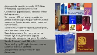 фармакопейн эхний хэвлэлийг ДЭМБ-ын
гуравдугаар чуулганаар баталсан.
Олон улсын фармакопейны байнгын зөвлөл
байгуулагдсан.
Энэ номыг 1951 онд хэвлүүлсэн бөгөөд
дөрвөн жилийн дараа хоёрдугаар боть Европ
дахь англи, франц, испани хэлээр хэвлэгдэн
гарсан байна.
Богинохон хугацаа өнгөрсний дараа Герман,
япон хэл дээр хэвлэгдсэн.
Эхний фармакопеи бол тэр үед нээгдэж
байсан бүх эмэнд норматив баримт
бичгүүдийн цуглуулга гэж үздэг. Тухайлбал:
Эмийн бодисын тухай 344 зүйл;
Тариа хэлбэрээр 183 зүйл (шахмал, капсул,
хандмал, ампулын уусмал);
Лабораторийн оношлогооны 84 арга
бичигджээ.
 