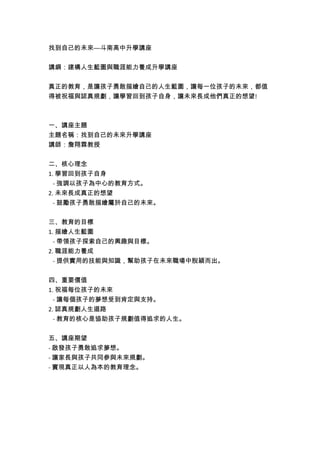 找到自己的未來—斗南高中升學講座
講綱:建構人生藍圖與職涯能力養成升學講座
真正的教育,是讓孩子勇敢描繪自己的人生藍圖,讓每一位孩子的未來,都值
得被祝福與認真規劃,讓學習回到孩子自身,讓未來長成他們真正的想望!
一、講座主題
主題名稱:找到自己的未來升學講座
講師:詹翔霖教授
二、核心理念
1. 學習回到孩子自身
- 強調以孩子為中心的教育方式。
2. 未來長成真正的想望
- 鼓勵孩子勇敢描繪屬於自己的未來。
三、教育的目標
1. 描繪人生藍圖
- 帶領孩子探索自己的興趣與目標。
2. 職涯能力養成
- 提供實用的技能與知識,幫助孩子在未來職場中脫穎而出。
四、重要價值
1. 祝福每位孩子的未來
- 讓每個孩子的夢想受到肯定與支持。
2. 認真規劃人生道路
- 教育的核心是協助孩子規劃值得追求的人生。
五、講座期望
- 啟發孩子勇敢追求夢想。
- 讓家長與孩子共同參與未來規劃。
- 實現真正以人為本的教育理念。