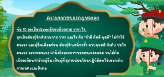 ข้อ 10 ลูกเสือประพฤติชอบด้วยกาย วาจา ใจ
ข้อ 10 ลูกเสือประพฤติชอบด้วยกาย วาจา ใจ
ลูกเสือต้องรู้จักสำรวมกาย วาจา และใจ คือ "ทำดีคิดดีพูดดี” ไม่ทำให้
ลูกเสือต้องรู้จักสำรวมกาย วาจา และใจ คือ "ทำดีคิดดีพูดดี” ไม่ทำให้
ตนเอง และผู้อื่นเดือดร้อน ต้องรู้จักเหนี่ยวรั้ง ควบคุมสติบังคับ ข่มใจ
ตนเอง และผู้อื่นเดือดร้อน ต้องรู้จักเหนี่ยวรั้ง ควบคุมสติบังคับ ข่มใจ
ตนเอง ละอายตนเอง คำนึงถึงมรรยาทของตนเองตลอด จนไม่คิด
ตนเอง ละอายตนเอง คำนึงถึงมรรยาทของตนเองตลอด จนไม่คิด
เบียดเบียนทำร้ายผู้อื่น เป็นผู้ที่สุภาพอ่อนโยนปฏิบัติตนให้เหมาะกับ
เบียดเบียนทำร้ายผู้อื่น เป็นผู้ที่สุภาพอ่อนโยนปฏิบัติตนให้เหมาะกับ
กาลเทศะและสังคม
กาลเทศะและสังคม
 