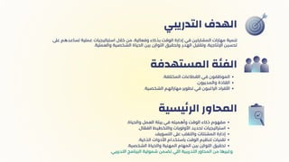 ‫التدريبي‬ ‫الهدف‬
.‫المختلفة‬ ‫القطاعات‬ ‫في‬ ‫الموظفون‬
.‫والمديرون‬ ‫القادة‬
.‫الشخصية‬ ‫مهاراتهم‬ ‫تطوير‬ ‫في‬ ‫الراغبون‬ ‫األفراد‬
‫المستهدفة‬ ‫الفئة‬
.‫والحياة‬ ‫العمل‬ ‫بيئة‬ ‫في‬ ‫وأهميته‬ ‫الوقت‬ ‫ذكاء‬ ‫مفهوم‬
.‫ال‬ ‫ّع‬‫الف‬ ‫والتخطيط‬ ‫األولويات‬ ‫تحديد‬ ‫استراتيجيات‬
.‫التسويف‬ ‫عىل‬ ‫والتغلب‬ ‫المشتتات‬ ‫إدارة‬
.‫الذكية‬ ‫األدوات‬ ‫باستخدام‬ ‫الوقت‬ ‫تنظيم‬ ‫تقنيات‬
.‫الشخصية‬ ‫والحياة‬ ‫المهنية‬ ‫المهام‬ ‫بين‬ ‫التوازن‬ ‫تحقيق‬
.‫التدريبي‬ ‫البرنامج‬ ‫شمولية‬ ‫تضمن‬ ‫اللي‬ ‫التدريبية‬ ‫المحاور‬ ‫من‬ ‫وغيرها‬
‫يسية‬‫ئ‬‫الر‬ ‫المحاور‬
‫عىل‬ ‫تساعدهم‬ ‫عملية‬ ‫استراتيجيات‬ ‫خالل‬ ‫من‬ ،‫وفعالية‬ ‫بذكاء‬ ‫الوقت‬ ‫إدارة‬ ‫في‬ ‫المشاركين‬ ‫مهارات‬ ‫تنمية‬
.‫والعملية‬ ‫الشخصية‬ ‫الحياة‬ ‫بين‬ ‫التوازن‬ ‫وتحقيق‬ ،‫الهدر‬ ‫وتقليل‬ ،‫اإلنتاجية‬ ‫تحسين‬
 