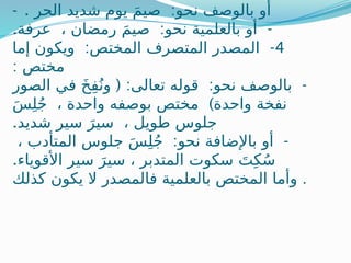 - . :
‫الحر‬ ‫شديد‬ ‫يوم‬ َ‫م‬‫صي‬ ‫نحو‬ ‫بالوصف‬ ‫أو‬
. : -
‫عرفة‬ ، ‫رمضان‬ َ‫م‬‫صي‬ ‫نحو‬ ‫بالعلمية‬ ‫أو‬
4
: -
‫إما‬ ‫ويكون‬ ‫المختص‬ ‫المتصرف‬ ‫المصدر‬
: ‫مختص‬
( : : -
‫الصور‬ ‫في‬ َ‫خ‬ِ‫ف‬ُ‫ون‬ ‫تعالى‬ ‫قوله‬ ‫نحو‬ ‫بالوصف‬
)
َ‫س‬ِ‫ل‬ُ‫ج‬ ، ‫واحدة‬ ‫بوصفه‬ ‫مختص‬ ‫واحدة‬ ‫نفخة‬
.‫شديد‬ ‫سير‬ َ‫سير‬ ، ‫طويل‬ ‫جلوس‬
: -
، ‫المتأدب‬ ‫جلوس‬ َ‫س‬ِ‫ل‬ُ‫ج‬ ‫نحو‬ ‫باإلضافة‬ ‫أو‬
.‫األقوياء‬ ‫سير‬ َ‫سير‬ ، ‫المتدبر‬ ‫سكوت‬ َ‫ت‬ِ‫ك‬ُ‫س‬
‫كذلك‬ ‫يكون‬ ‫ال‬ ‫فالمصدر‬ ‫بالعلمية‬ ‫المختص‬ ‫وأما‬ .
 