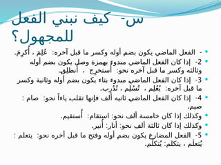 -
‫الفعل‬ ‫نبني‬ ‫كيف‬ ‫س‬
‫للمجهول؟‬

. : -
َ‫م‬ِ‫كر‬‫ُأ‬ ، َ‫م‬ِ‫ل‬ُ‫ع‬ ‫آخره‬ ‫قبل‬ ‫ما‬ ‫وكسر‬ ‫أوله‬ ‫ـ‬
‫م‬‫بض‬ ‫يكون‬ ‫الماضي‬ ‫الفعل‬

2
-
‫أوله‬ ‫بضم‬ ‫يكون‬ ‫وصل‬ ‫بهمزة‬ ‫مبدوء‬ ‫الماضي‬ ‫الفعل‬ ‫كان‬ ‫إذا‬
. :
‫ـ‬
‫ق‬ِ‫ل‬‫نط‬‫ُأ‬ ، ‫ج‬ِ‫ستخر‬‫ُأ‬ ‫نحو‬ ‫آخره‬ ‫قبل‬ ‫ما‬ ‫وكسر‬ ‫وثالثه‬

3
-
‫وكسر‬ ‫وثانية‬ ‫أوله‬ ‫بضم‬ ‫يكون‬ ‫بتاء‬ ‫مبدوء‬ ‫ـ‬
‫ي‬‫الماض‬ ‫ـعل‬
‫ف‬‫ال‬ ‫كان‬ ‫إذا‬
. :
‫ب‬ِ‫ر‬ُ‫د‬ُ‫ت‬ ، ‫م‬ِ‫ل‬ُ‫س‬ُ‫ت‬ ، ‫م‬ِ‫ل‬ُ‫ع‬ُ‫ي‬ ‫آخره‬ ‫قبل‬ ‫ما‬

4
: : -
‫صام‬ ‫نحو‬ ً‫ياءا‬ ‫ـ‬
‫ب‬‫ـل‬
‫ق‬‫ت‬ ‫فإنها‬ ‫ألف‬ ‫ثانيه‬ ‫ـ‬
‫ي‬‫الماض‬ ‫الفعل‬ ‫كان‬ ‫إذا‬
.‫صيم‬

. : :
‫ستقيم‬‫ُأ‬ ‫استقام‬ ‫نحو‬ ‫ألف‬ ‫خامسة‬ ‫كان‬ ‫إذا‬ ‫وكذلك‬

. : :
‫نير‬‫ُأ‬ ‫أنار‬ ‫نحو‬ ‫ألف‬ ‫ثالثة‬ ‫كان‬ ‫إذا‬ ‫وكذلك‬

5
: : -
‫يتعلم‬ ‫نحو‬ ‫أخره‬ ‫قبل‬ ‫ما‬ ‫وفتح‬ ‫أوله‬ ‫ـ‬
‫م‬‫بض‬ ‫يكون‬ ‫المضارع‬ ‫الفعل‬
. :
‫م‬َ‫تكل‬ُ‫ي‬ ‫يتكلم‬ ، ‫م‬َ‫تعل‬ُ‫ي‬
 