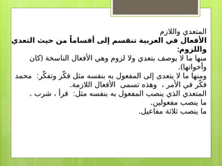 ‫والالزم‬ ‫المتعدي‬
‫التعدي‬ ‫حيث‬ ‫من‬ ً‫أقساما‬ ‫إلى‬ ‫تنقسم‬ ‫العربية‬ ‫في‬ ‫األفعال‬
:‫واللزوم‬
(
‫كان‬ ‫الناسخة‬ ‫األفعال‬ ‫وهي‬ ‫لزوم‬ ‫وال‬ ‫بتعدي‬ ‫يوصف‬ ‫ال‬ ‫ما‬ ‫منها‬
.)‫وأخواتها‬
:
‫محمد‬ ‫ر‬ّ‫وتفك‬ ‫ر‬ّ‫فك‬ ‫مثل‬ ‫بنفسه‬ ‫به‬ ‫المفعول‬ ‫إلى‬ ‫يتعدى‬ ‫ال‬ ‫ما‬ ‫ومنها‬
.‫الالزمة‬ ‫األفعال‬ ‫تسمى‬ ‫وهذه‬ ، ‫األمر‬ ‫في‬ ‫ر‬ّ‫فك‬
. :
‫شرب‬ ، ‫قرأ‬ ‫مثل‬ ‫بنفسه‬ ‫به‬ ‫المفعول‬ ‫ينصب‬ ‫الذي‬ ‫المتعدي‬
.‫مفعولين‬ ‫ينصب‬ ‫ما‬
.‫مفاعيل‬ ‫ثالثة‬ ‫ينصب‬ ‫ما‬
 