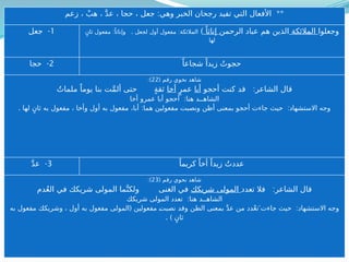 ( ‫رقم‬ ‫نحوي‬ ‫شاهد‬
20
:)
:
‫فقلت‬ ‫الشاعر‬ ‫قال‬
ً‫ة‬َّ‫ر‬ِ‫غ‬ ِ‫د‬‫للصي‬ َّ‫ن‬‫أ‬ ‫م‬َّ‫ل‬َ‫ع‬َ‫ت‬
‫قاتله‬ ‫فإنك‬ ‫تضيعها‬ َّ ‫وإال‬
:
‫رة‬ِ‫غ‬ ‫للصيد‬ َّ‫ن‬‫أ‬ ‫تعلم‬ ‫هنا‬ ‫الشاهــد‬
:
‫مفعولين‬ ‫إلى‬ ‫وتعدت‬ ‫اعلم‬ ‫بمعنى‬ ‫بتعلم‬ ‫جاء‬ ‫حيث‬ ‫االستشهاد‬ ‫وجه‬
(.
‫دخلت‬ ‫وما‬ ‫أن‬ ‫وصلتها‬ ‫المفتوحة‬ ‫المؤكدة‬ َّ‫ن‬‫أ‬ ‫بواسطة‬
.) ‫المفعولين‬ ‫مسد‬ ‫سدت‬ ‫عليه‬
4
) ( -
‫درى‬ ً‫شجاعا‬ ً‫زيدا‬ ‫دريت‬
( ‫رقم‬ ‫نحوي‬ ‫شاهد‬
21
:)
:
‫ي‬ِ‫ر‬ُ‫د‬ ‫الشاعر‬ ‫قال‬
‫ت‬
َّ‫الوفي‬
ُ‫د‬‫حمي‬ ِ‫ء‬‫بالوفا‬ ً‫اغتباطا‬ ‫فإن‬ ‫فاغتبط‬ َ‫ياعرو‬ ‫العهد‬
:
‫ي‬َّ‫ف‬‫الو‬ ‫يت‬ِ‫ر‬ ُ‫د‬ ‫هنا‬ ‫الشاهــد‬
: :
‫مفعولين‬ ‫إلى‬ ‫تعدت‬ ‫وقد‬ ‫اليقين‬ ‫أفعال‬ ‫من‬ ‫بدرى‬ ‫جاء‬ ‫حيث‬ ‫االستشهاد‬ ‫وجه‬
. :
ٍ‫ثان‬ ‫به‬ ‫مفعول‬ ‫والوفي‬ ‫فاعل‬ ‫نائب‬ ‫جاءت‬ ‫التي‬ ‫التاء‬
: **
‫زعم‬ ، ْ‫هب‬ ، َّ‫د‬‫ع‬ ، ‫حجا‬ ، ‫جعل‬ ‫وهي‬ ‫الخبر‬ ‫رجحان‬ ‫تفيد‬ ‫التي‬ ‫األفعال‬
1
-
‫جعل‬ ‫وجعلوا‬
‫المالئكة‬
‫الرحمن‬ ‫عباد‬ ‫هم‬ ‫الذين‬
ً‫إناثا‬
)
: . :
ٍ‫ثان‬ ‫مفعول‬ ً‫وإناثا‬ ‫لجعل‬ ‫أول‬ ‫مفعول‬ ‫المالئكة‬
‫لها‬
2
-
‫حجا‬ ً‫شجاعا‬ ً‫زيدا‬ ُ‫حجوت‬
( ‫رقم‬ ‫نحوي‬ ‫شاهد‬
22
:)
:
‫أحجو‬ ‫كنت‬ ‫قد‬ ‫الشاعر‬ ‫قال‬
‫أبا‬
ٍ‫عمر‬
‫أخا‬
ُ‫ملمات‬ ً‫يوما‬ ‫بنا‬ ‫ت‬َّ‫م‬‫أل‬ ‫حتى‬ ٍ‫ة‬‫ثق‬
:
‫أخا‬ ‫عمرو‬ ‫أبا‬ ‫أحجو‬ ‫هنا‬ ‫الشاهــد‬
. : :
‫لها‬ ٍ‫ثان‬ ‫به‬ ‫مفعول‬ ، ‫وأخا‬ ‫أول‬ ‫به‬ ‫مفعول‬ ،‫أبا‬ ‫هما‬ ‫مفعولين‬ ‫ونصبت‬ ‫أظن‬ ‫بمعنى‬ ‫أحجو‬ ‫جاءت‬ ‫حيث‬ ‫االستشهاد‬ ‫وجه‬
3
-
َّ‫د‬‫ع‬ ً‫كريما‬ ً‫أخا‬ ً‫زيدا‬ ُ‫عددت‬
( ‫رقم‬ ‫نحوي‬ ‫شاهد‬
23
:)
:
‫تعدد‬ ‫فال‬ ‫الشاعر‬ ‫قال‬
‫شريكك‬ ‫المولى‬
‫دم‬ُ‫ع‬‫ال‬ ‫في‬ ‫شريكك‬ ‫المولى‬ ‫ما‬َّ‫ولكن‬ ‫الغنى‬ ‫في‬
:
‫شريكك‬ ‫المولى‬ ‫تعدد‬ ‫هنا‬ ‫الشاهــد‬
( :
‫به‬ ‫مفعول‬ ‫وشريكك‬ ، ‫أول‬ ‫به‬ ‫مفعول‬ ‫المولى‬ ‫مفعولين‬ ‫ـ‬
‫ت‬‫نصب‬ ‫وقد‬ ‫الظن‬ ‫بمعنى‬ َّ‫د‬‫ع‬ ‫من‬ ‫دد‬ْ‫ع‬‫جاءتَ ت‬ ‫حيث‬ ‫االستشهاد‬ ‫وجه‬
. ) ٍ‫ثان‬
 