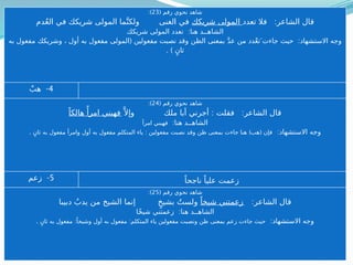 ( ‫رقم‬ ‫نحوي‬ ‫شاهد‬
23
:)
:
‫تعدد‬ ‫فال‬ ‫الشاعر‬ ‫قال‬
‫شريكك‬ ‫المولى‬
‫ما‬َّ‫ولكن‬ ‫الغنى‬ ‫في‬
‫دم‬ُ‫ع‬‫ال‬ ‫في‬ ‫شريكك‬ ‫المولى‬
:
‫شريكك‬ ‫المولى‬ ‫تعدد‬ ‫هنا‬ ‫الشاهــد‬
:
‫مفعولين‬ ‫نصبت‬ ‫وقد‬ ‫الظن‬ ‫بمعنى‬ َّ‫د‬‫ع‬ ‫من‬ ‫دد‬ْ‫ع‬‫جاءتَ ت‬ ‫حيث‬ ‫االستشهاد‬ ‫وجه‬
. ) (
ٍ‫ثان‬ ‫به‬ ‫مفعول‬ ‫وشريكك‬ ، ‫أول‬ ‫به‬ ‫مفعول‬ ‫المولى‬
4
-
ْ‫هب‬
( ‫رقم‬ ‫نحوي‬ ‫شاهد‬
24
:)
: :
َّ ‫وإال‬ ‫ملك‬ ‫أبا‬ ‫أجرني‬ ‫فقلت‬ ‫الشاعر‬ ‫قال‬
ً‫هالكا‬ ‫ًأ‬‫امر‬ ‫فهبني‬
:‫هنا‬ ‫الشاهــد‬
‫امرأ‬ ‫فهبني‬
:‫االستشهاد‬ ‫وجه‬
: ) (
‫المتكلم‬ ‫ياء‬ ‫مفعولين‬ ‫نصبت‬ ‫وقد‬ ‫ظن‬ ‫بمعنى‬ ‫جاءت‬ ‫هنا‬ ‫هب‬ ‫فإن‬
. ٍ‫ثان‬ ‫به‬ ‫مفعول‬ ‫وامرأ‬ ‫أول‬ ‫به‬ ‫مفعول‬
5
-
‫زعم‬ ً‫ناجحا‬ ً‫عليا‬ ‫زعمت‬
( ‫رقم‬ ‫نحوي‬ ‫شاهد‬
25
:)
:‫الشاعر‬ ‫قال‬
ً‫شيخا‬ ‫زعمتني‬
‫من‬ ‫الشيخ‬ ‫إنما‬ ٍ‫بشيخ‬ ُ‫ولست‬
‫دبيبا‬ ُ‫يدب‬
:
‫ًا‬‫ـ‬
‫خ‬‫شي‬ ‫زعمتني‬ ‫هنا‬ ‫الشاهــد‬
:‫االستشهاد‬ ‫وجه‬
:
‫به‬ ‫مفعول‬ ‫المتكلم‬ ‫ياء‬ ‫مفعولين‬ ‫ونصبت‬ ‫ظن‬ ‫بمعنى‬ ‫زعم‬ ‫جاءت‬ ‫حيث‬
. :
ٍ‫ثان‬ ‫به‬ ‫مفعول‬ ً‫وشيخا‬ ‫أول‬
( ‫رقم‬ ‫نحوي‬ ‫شاهد‬
23
:)
:
‫تعدد‬ ‫فال‬ ‫الشاعر‬ ‫قال‬
‫شريكك‬ ‫المولى‬
‫دم‬ُ‫ع‬‫ال‬ ‫في‬ ‫شريكك‬ ‫المولى‬ ‫ما‬َّ‫ولكن‬ ‫الغنى‬ ‫في‬
:
‫شريكك‬ ‫المولى‬ ‫تعدد‬ ‫هنا‬ ‫الشاهــد‬
( :
‫به‬ ‫مفعول‬ ‫وشريكك‬ ، ‫أول‬ ‫به‬ ‫مفعول‬ ‫المولى‬ ‫مفعولين‬ ‫نصبت‬ ‫وقد‬ ‫الظن‬ ‫بمعنى‬ َّ‫د‬‫ع‬ ‫من‬ ‫دد‬ْ‫ع‬‫جاءتَ ت‬ ‫حيث‬ ‫االستشهاد‬ ‫وجه‬
. ) ٍ‫ثان‬
4
-
ْ‫هب‬
( ‫رقم‬ ‫نحوي‬ ‫شاهد‬
24
:)
: :
َّ ‫وإال‬ ‫ملك‬ ‫أبا‬ ‫أجرني‬ ‫فقلت‬ ‫الشاعر‬ ‫قال‬
ً‫هالكا‬ ‫ًأ‬‫امر‬ ‫فهبني‬
:‫هنا‬ ‫الشاهــد‬
‫امرأ‬ ‫فهبني‬
:‫االستشهاد‬ ‫وجه‬
. : ) (
ٍ‫ثان‬ ‫به‬ ‫مفعول‬ ‫وامرأ‬ ‫أول‬ ‫به‬ ‫مفعول‬ ‫المتكلم‬ ‫ياء‬ ‫مفعولين‬ ‫نصبت‬ ‫وقد‬ ‫ظن‬ ‫بمعنى‬ ‫جاءت‬ ‫هنا‬ ‫هب‬ ‫فإن‬
5
-
‫زعم‬ ً‫ناجحا‬ ً‫عليا‬ ‫زعمت‬
( ‫رقم‬ ‫نحوي‬ ‫شاهد‬
25
:)
:‫الشاعر‬ ‫قال‬
ً‫شيخا‬ ‫زعمتني‬
‫دبيبا‬ ُ‫يدب‬ ‫من‬ ‫الشيخ‬ ‫إنما‬ ٍ‫بشيخ‬ ُ‫ولست‬
:
‫ًا‬‫ـ‬
‫خ‬‫شي‬ ‫زعمتني‬ ‫هنا‬ ‫الشاهــد‬
:‫االستشهاد‬ ‫وجه‬
. : :
ٍ‫ثان‬ ‫به‬ ‫مفعول‬ ً‫وشيخا‬ ‫أول‬ ‫به‬ ‫مفعول‬ ‫المتكلم‬ ‫ياء‬ ‫مفعولين‬ ‫ونصبت‬ ‫ظن‬ ‫بمعنى‬ ‫زعم‬ ‫جاءت‬ ‫حيث‬
 