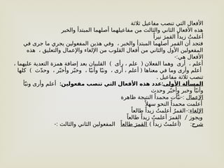 ‫ثالثة‬ ‫مفاعيل‬ ‫تنصب‬ ‫التي‬ ‫األفعال‬
‫والخبر‬ ‫المبتدأ‬ ‫أصلهما‬ ‫مفاعيلهما‬ ‫من‬ ‫والثالث‬ ‫الثاني‬ ‫األفعال‬ ‫هذه‬
ً‫نيرا‬ َ‫القمر‬ ً‫زيدا‬ ُ‫أعلمت‬
‫في‬ ‫جرى‬ ‫ما‬ ‫يجري‬ ‫المفعولين‬ ‫هذين‬ ‫وفي‬ ، ‫والخبر‬ ‫المبتدأ‬ ‫أصلهما‬ ‫القمر‬ ‫أن‬ ‫فتجد‬
‫هذه‬ ، ‫والتعليق‬ ‫واإلعمال‬ ‫اإللغاء‬ ‫من‬ ‫القلوب‬ ‫أفعال‬ ‫من‬ ‫والثاني‬ ‫األول‬ ‫المفعولين‬
-:‫هي‬ ‫األفعال‬
) (
، ‫عليهما‬ ‫التعدية‬ ‫همزة‬ ‫إضافة‬ ‫بعد‬ ‫القلبيان‬ ‫رأى‬ ، ‫علم‬ ‫الفعالن‬ ‫وهما‬ ‫أرى‬ ، ‫أعلم‬
) (
‫كلها‬ ‫ث‬ّ‫د‬‫وح‬ ، ‫ر‬ّ‫وأخب‬ ‫ر‬ّ‫وخب‬ ، ‫ا‬ّ‫وأنب‬ ‫ا‬ّ‫ونب‬ ، ‫أرى‬ ، ‫أعلم‬ ‫معناها‬ ‫في‬ ‫وما‬ ‫وأرى‬ ‫أعلم‬
. ‫مفاعيل‬ ‫ثالثة‬ ‫تنصب‬
‫األولى‬ ‫المسألة‬
: :
‫مفعولين‬ ‫تنصب‬ ‫التي‬ ‫األفعال‬ ‫هذه‬ ‫عدد‬
‫أ‬ّ‫ونب‬ ‫وأرى‬ ‫أعلم‬
‫وحدث‬ ‫ر‬ّ‫وأخب‬ ‫وخبر‬ ‫أ‬ّ‫وأنب‬
‫اإلعمال‬
-:
‫ظاهرة‬ ‫النتيجة‬ ً‫محمدا‬ ‫أت‬َّ‫نب‬
ً ‫سهال‬ ‫النحو‬ ً‫محمدا‬ ‫أعلمت‬
‫اإللغاء‬
-:
ً‫طالعا‬ ً‫زيدا‬ ُ‫أعلمت‬ ُ‫القمر‬
/
ً‫طالعا‬ ً‫زيدا‬ ُ‫أعلمت‬ َ‫القمر‬ ‫ويجوز‬
‫شرح‬
:
) (
ً‫زيدا‬ ُ‫أعلمت‬
ً‫طالعا‬ َ‫القمر‬
-: ‫والثالث‬ ‫الثاني‬ ‫المفعولين‬
 