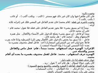 ‫ذكره‬ ‫وجوب‬
:
) (
‫غائب‬ ‫أو‬ ، ‫أكتب‬ ‫ونكتب‬ ، ‫اكتب‬ ‫مستتر‬ ‫فهو‬ ‫ذلك‬ ‫غير‬ ‫كان‬ ‫وان‬ ‫فبها‬ ‫ظاهرا‬ ‫كان‬ ‫فان‬
) (
‫تكتب‬ ‫يكتب‬
®
.
‫فعله‬ ‫عن‬ ‫تأخيره‬ ‫وجوب‬
) ( :
‫ثالثة‬ ‫إعرابه‬ ‫في‬ ‫فلك‬ ‫المعني‬ ‫في‬ ‫الفاعل‬ ‫تقدم‬ ‫فان‬ ‫محمد‬ ‫قام‬
: ‫أوجه‬
– : -
‫قام‬ ‫محمد‬ ‫تقول‬ ‫فال‬ ‫فعله‬ ‫على‬ ‫الفاعل‬ ‫تقديم‬ ‫يجوز‬ ‫فال‬ ‫بشيء‬ ‫يسبق‬ ‫لم‬ ‫إذا‬ ‫مبتدأ‬
.‫فاعل‬ ‫محمد‬ ‫أن‬ ‫على‬
. :
‫همزة‬ ‫مثل‬ ‫واألفعال‬ ‫األسماء‬ ‫على‬ ‫للدخول‬ ‫يصلح‬ ‫بشيء‬ ‫سبق‬ ‫إن‬ ‫فاعل‬ ‫أو‬ ‫مبتدأ‬
. – :
‫قام‬ ‫محمد‬ ‫هل‬ ‫قام‬ ‫أمحمد‬ ‫وهل‬ ‫االستفهام‬
) ( ) ( :
‫يعرب‬ ‫فانه‬ ‫ذا‬ ‫و‬ ‫الشرطية‬ ‫إن‬ ‫وهي‬ ‫األفعال‬ ‫على‬ ‫بالدخول‬ ‫يختص‬ ‫بما‬ ‫سبق‬ ‫إذا‬ ‫فاعل‬
: ) (:
‫ما‬ ‫يفسره‬ ‫محذوف‬ ‫لفعل‬ ‫فاعل‬ ‫أحد‬ ‫استجارك‬ ‫المشركين‬ ‫من‬ ‫احد‬ ‫وان‬ ‫نحو‬ ً ‫فاعال‬
.) ( ) ( -
‫انشقت‬ ‫السماء‬ ‫وإذا‬ ‫كورت‬ ‫الشمس‬ ‫إذا‬ ‫بعده‬
: : :
‫والفاعل‬ ‫ماض‬ ‫فعل‬ ‫قام‬ ، ‫مبتدأ‬ ‫محمد‬ ،‫استفهام‬ ‫حرف‬ ‫الهمزة‬ ‫اإلعراب‬
.‫خبر‬ ‫والجملة‬ ‫ضمير‬
:
‫أقام‬ ‫أي‬ ‫بعده‬ ‫ما‬ ‫يفسره‬ ‫محذوف‬ ‫لفعل‬ ‫فاعل‬ ‫محمد‬ ، ‫استفهام‬ ‫حرف‬ ‫الهمزة‬
.‫محمد‬
‫دليل‬ ‫عليه‬ ‫دل‬ ‫إذا‬ ‫فعله‬ ‫حذف‬ ‫جواز‬
:
. : :
‫زيد‬ ‫نقول‬ ‫؟‬ ‫أحد‬ ‫قام‬ ‫هل‬ ‫لسؤال‬ ‫ا‬ً‫جواب‬ ‫يكون‬ ‫كأن‬
) (
‫النسوة‬ ‫وجمع‬ ‫والجمع‬ ‫والمثنى‬ ‫المفرد‬ ‫لفاعله‬ ‫الفعل‬ ‫إفراد‬ ‫وجوب‬
-:
- - -
‫المسلمات‬ ‫جاءت‬ ‫الطالبان‬ ‫جاء‬ ‫الرجال‬ ‫جاء‬ ‫زيد‬ ‫جاء‬
:‫بالفعل‬ ‫الضمائر‬ ‫يلحقون‬ ‫شنوءة‬ ‫وأزد‬ ‫طي‬ ‫وبعض‬
 