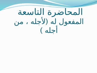‫التاسعة‬ ‫المحاضرة‬
(
‫من‬ ، ‫ألجله‬ ‫له‬ ‫المفعول‬
) ‫أجله‬
 