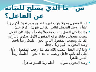 -
‫للنيابة‬ ‫يصلح‬ ‫الذي‬ ‫ما‬ ‫س‬
‫الفاعل؟‬ ‫عن‬

1
: . -
ٌ‫د‬‫زي‬ ‫أكرم‬ ‫نحو‬ ‫وجوده‬ ‫عند‬ ‫غيره‬ ‫ينوب‬ ‫وال‬ ‫به‬ ‫المفعول‬
. :
ٌ‫علي‬ َ‫م‬‫كر‬‫ُأ‬ ‫نقول‬ ‫الفاعل‬ ‫لنائب‬ ‫التحويل‬ ‫وعند‬ ، ً‫عليا‬

‫الفعل‬ ‫كان‬ ‫وإذا‬ ، ً‫واحدا‬ً ‫مفعوال‬ ‫ينصب‬ ‫الفعل‬ ‫كان‬ ‫إذا‬ ‫هذا‬
‫عن‬ ً‫نائبا‬ ‫ويكون‬ ‫األول‬ ‫المفعول‬ ‫ترفع‬ ‫فإنك‬ ‫مفعولين‬ ‫ينصب‬
:
ً‫ناجحا‬ ً‫زيدا‬ ُ‫علمت‬ ‫نحو‬ ‫الثاني‬ ‫المفعول‬ ‫وتنصب‬ ‫الفاعل‬
. :
ً‫ناجحا‬ ٌ‫د‬‫زي‬ َ‫م‬ِ‫ل‬ُ‫ع‬ ‫التحويل‬ ‫وعند‬

‫األول‬ ‫المفعول‬ ‫رفعنا‬ ‫مفاعيل‬ ‫ثالثة‬ ‫ينصب‬ ‫الفعل‬ ‫كان‬ ‫وإذا‬
:
ً‫زيدا‬ ُ‫أعلمت‬ ‫نحو‬ ‫عداه‬ ‫ما‬ ‫ونصبنا‬ ‫فاعل‬ ‫نائب‬ ‫أنه‬ ‫على‬
ً‫ظاهرا‬ ‫القمر‬

. :
ً‫ظاهرا‬ َ‫القمر‬ ٌ‫د‬‫زي‬ ‫أعلم‬ ‫نقول‬ ‫التحويل‬ ‫وعند‬
 