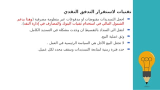 ‫النقدي‬ ‫التدفق‬ ‫الستقرار‬ ‫تقنيات‬

( ‫مصرفية‬ ‫منظومة‬ ‫عبر‬ ‫مدفوعات‬ ‫او‬ ‫مقبوضات‬ ‫التسديدات‬ ‫اجعل‬
‫يدعم‬ ‫وهذا‬
‫النقد‬ ‫إدارة‬ ‫في‬ ‫والمصارف‬ ‫البنوك‬ ‫تقنيات‬ ‫استخدام‬ ‫في‬ ‫المالي‬ ‫الشمول‬
.)

.‫الكامل‬ ‫التسديد‬ ‫في‬ ‫مشكلة‬ ‫وجدت‬ ‫ان‬ ‫بالتقسيط‬ ‫السداد‬ ‫الى‬ ‫انتقل‬

.‫البيع‬ ‫عملية‬ ‫وثق‬

. ‫العمل‬ ‫في‬ ‫الرئيسية‬ ‫السياسة‬ ‫هي‬ ‫اآلجل‬ ‫البيع‬ ‫تجعل‬ ‫ال‬

.‫عميل‬ ‫لكل‬ ‫محدد‬ ‫وسقف‬ ‫التسديدات‬ ‫لمتابعة‬ ‫زمنية‬ ‫فترة‬ ‫حدد‬
 