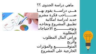 ‫؟؟‬ ‫الجدوى‬ ‫دراسة‬ ‫ماهي‬
‫ا‬GGGG‫به‬ ‫يقوم‬ ‫ة‬GGGG‫دراس‬ ‫ي‬GGGG‫ه‬
‫مشروع‬ ‫فكرة‬ ‫احب‬GGGGGGGG‫ص‬
‫امكانية‬ ‫لدراسة‬ ‫جديد‬
، ‫ه‬G‫ونجاح‬ ‫المشروع‬ ‫بيق‬G‫تط‬
‫االحتياجات‬ ‫ح‬GGGGGGGGGGGG‫وتوض‬
‫المطلوبة‬
‫المطلوب‬ ‫المال‬ ‫وراس‬
‫والربح‬
‫والمؤثرات‬ ‫ع‬GGGGGGGGGGG‫المتوق‬
‫المشروع‬ ‫على‬ ‫الخارجية‬
 