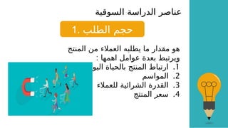 ‫السوقية‬ ‫الدراسة‬ ‫عناصر‬
1. ‫الطلب‬ ‫حجم‬
‫المنتج‬ ‫من‬ ‫العمالء‬ ‫يطلبه‬ ‫ما‬ ‫مقدار‬ ‫هو‬
: ‫اهمها‬ ‫عوامل‬ ‫بعدة‬ ‫ويرتبط‬
.1
‫اليومية‬ ‫بالحياة‬ ‫المنتج‬ ‫ارتباط‬
.2
‫المواسم‬
.3
‫للعمالء‬ ‫الشرائية‬ ‫القدرة‬
.4
‫المنتج‬ ‫سعر‬
 