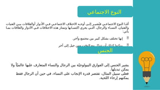 ‫االجتماعي‬ ‫النوع‬
‫الفتيات‬ ‫ن‬G
G‫بي‬ ‫أوالعالقات‬ ‫األدوار‬ ‫ي‬G
G‫ف‬ ‫ي‬G
G‫االجتماع‬ ‫االختالف‬ ‫ه‬G
G‫أوج‬ ‫ى‬G
G‫إل‬ ‫ر‬G
G‫شي‬ُ‫في‬ ‫ي‬G
G‫االجتماع‬ ‫النوع‬ ‫ا‬G
Gّ‫م‬‫أ‬
‫ا‬G
G‫بم‬ ‫والعالقات‬ ‫األدوار‬ ‫ي‬G
G‫ف‬ ‫االختالفات‬ ‫هذه‬ ‫وتمتاز‬ ‫ابها‬G
G‫اكتس‬ ‫يجري‬ ‫ي‬G
G‫الت‬ ،‫والرجال‬ ‫اء‬G
G‫النس‬ ،‫والفتيان‬
:‫يأتي‬

.‫وآخر‬ ‫مجتمع‬ ‫بين‬ ‫كبير‬ ‫بشكل‬ ‫تختلف‬ ‫إنها‬

‫آخر‬ ‫إلى‬ ‫جيل‬ ‫ومن‬ ‫الوقت‬ ‫مع‬ ‫ل‬ّ‫د‬‫تتب‬ ‫أن‬ ‫كذلك‬ ‫يمكنها‬
‫يشير‬
‫وال‬ ً‫ا‬ّ‫ي‬‫عالم‬ ‫عليها‬ ‫المتعارف‬ ‫والنساء‬ ‫الرجال‬ ‫بين‬ ‫ة‬ّ‫البيولوجي‬ ‫الفوارق‬ ‫إلى‬ ‫الجنس‬
.‫تبديلها‬ ‫يمكن‬
‫فقط‬ ‫الرجال‬ ‫أن‬ ‫حين‬ ‫في‬ ،‫النساء‬ ‫على‬ ‫اإلنجاب‬ ‫قدرة‬ ‫تقتصر‬ ،‫المثال‬ ‫سبيل‬ ‫فعلى‬
.‫اللحية‬ ‫إرخاء‬ ‫يمكنهم‬
‫الجنس‬
 