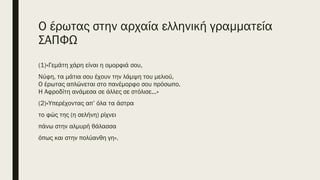 Ο έρωτας στην αρχαία ελληνική γραμματεία
ΣΑΠΦΩ
(1)«Γεμάτη χάρη είναι η ομορφιά σου,
Νύφη, τα μάτια σου έχουν την λάμψη του μελιού,
Ο έρωτας απλώνεται στο πανέμορφο σου πρόσωπο.
Η Αφροδίτη ανάμεσα σε άλλες σε στόλισε...»
(2)«Υπερέχοντας απ’ όλα τα άστρα
το φώς της (η σελήνη) ρίχνει
πάνω στην αλμυρή θάλασσα
όπως και στην πολύανθη γη».
 