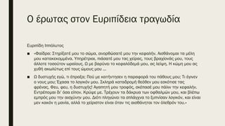 Ο έρωτας στον Ευριπίδεια τραγωδία
Ευριπίδη Ιππόλυτος
■ «Φαίδρα: Στηρίξατέ μου το σώμα, ανορθώσατέ μου την κεφαλήν. Αισθάνομαι τα μέλη
μου κατακεκομμένα. Υπηρέτριαι, πιάσατέ μου τας χείρας, τους βραχίονάς μου, τους
άλλοτε τοσούτον ωραίους. Ω με βαρύνει το κεφαλόδεμά μου, ας λείψη. Η κώμη μου ας
χυθή ακωλύτως επί τους ώμους μου ...
■ Ω δυστυχής εγώ, τι έπραξα; Πού με κατήντησεν η παραφορά του πάθους μου; Τι έγινεν
ο νους μου; Έχασα το λογικόν μου. Σκληρά καταδρομή θεόθεν μου εσκότισε τας
φρένας. Φευ, φευ, η δυστυχής! Αγαπητή μου τροφός, σκέπασέ μου πάλιν την κεφαλήν.
Εντρέπομαι δι’ όσα είπον. Κρύψε με. Τρέχουν τα δάκρυα των οφθαλμών μου, και βλέπω
εμπρός μου την αισχύνην μου. Διότι πληγώνει τα σπλάγχνα το ξυπνίσαν λογικόν, και είναι
μεν κακόν η μανία, αλλά το χείριστον είναι όταν τις αισθάνηται τον όλεθρόν του.»
 