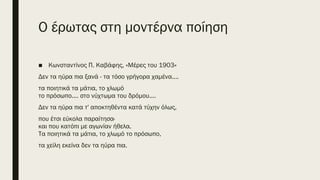 O έρωτας στη μοντέρνα ποίηση
■ Κωνσταντίνος Π. Καβάφης, «Μέρες του 1903»
Δεν τα ηύρα πια ξανά - τα τόσο γρήγορα χαμένα....
τα ποιητικά τα μάτια, το χλωμό
το πρόσωπο.... στο νύχτωμα του δρόμου....
Δεν τα ηύρα πια τ' αποκτηθέντα κατά τύχην όλως,
που έτσι εύκολα παραίτησα·
και που κατόπι με αγωνίαν ήθελα.
Τα ποιητικά τα μάτια, το χλωμό το πρόσωπο,
τα χείλη εκείνα δεν τα ηύρα πια.
 