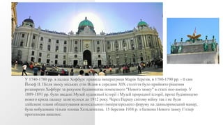 У 1740-1780 рр. в палаці Хофбург правила імператриця Марія Терезія, в 1780-1790 рр. - її син
Йозеф II. Після зносу міських стін Відня в середині XIX століття було прийнято рішення
розширити Хофбург за рахунок будівництва помпезного "Нового замку" в стилі нео-ампир. У
1889-1891 рр. були зведені Музей художньої історії і Музей природної історії, проте будівництво
нового крила палацу затягнулося до 1912 року. Через Першу світову війну так і не були
здійснені плани облаштування колосального імператорського форуму на давньоримський манер,
була побудована тільки площа Хельденплац. 15 березня 1938 р. з балкона Нового замку Гітлер
проголосив аншлюс.
 