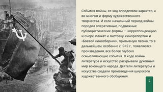 События войны, ее ход определяли характер, а
во многом и форму художественного
творчества. И если начальный период войны
породил оперативные, подвижные
публицистические формы — корреспонденцию
и очерк, плакат и листовку, кинорепортаж и
«Боевой киносборник», призывную песню, то в
дальнейшем, особенно с 1942 г., появляются
произведения, все более глубоко
осмысливающие события. В ходе войны
литература и искусство раскрывали духовный
мир воюющего народа. Деятели литературы и
искусства создали произведения широкого
художественного обобщения.
2
 
