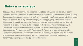 Ведущая тема литературы и искусства — любовь к Родине, ненависть к врагу,
героизм народа, гуманизм войны освободительной и справедливой, вера в победу.
Сражающийся народ, человек на войне — главный герой произведений. Советские
люди на фронте и в тылу читали и передавали друг другу «Науку ненависти» М.
Шолохова, «Русский характер» А. Толстого, очерки о великой битве на Волге В.
Гроссмана, очерки и стихи о Ленинграде Н. Тихонова, «Письма товарищу» Б.
Горбатова, обличительные статьи украинского писателя-борца Я. Галана,
произведения А. Корнейчука, М. Рыльского, П. Тычины и других писателей.
Правдивое, страстное слово помогало жить и побеждать врага. Еще до выхода
отдельным изданием большинство рассказов, повестей, глав из романов
появлялось в центральной и фронтовой печати.
Война и литература
3
 