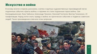 Искусство и война
4
В основу многих очерков, рассказов, а затем и крупных художественных произведений легли
подлинные события и факты войны, и героями их стали подлинные герои войны: Зоя
Космодемьянская, Лиза Чайкина, Александр Чекалин, Николай Гастелло, Виктор Талалихин, 28
панфиловцев. Народ хотел знать правду о войне, ее трагических событиях и подвигах советских
людей. Такие произведения отвечали этим запросам.
 