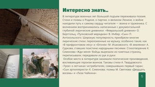 Интересно знать..
В литературе военных лет большой подъем переживала поэзия.
Стихи и поэмы о Родине, о партии, о великом Ленине, о войне
находили путь к самому сердцу читателя — воина и труженика. С
волнением воспринимались написанные с документальной
глубиной лирические дневники: «Февральский дневник» О.
Берггольц, «Пулковский меридиан» В. Инбер, «Сын» П.
Антокольского. Широкую популярность приобрели многие
лирические стихи, переложенные на музыку, особенно такие, как
«В прифронтовом лесу» и «Огонек» М. Исаковского, «В землянке» А.
Суркова, ставшие поистине народными песнями. Стихотворение К.
Симонова «Жди меня» бойцы вырезали из газетных страниц,
переписывали, передавали из рук в руки.
Особое место в литературе занимали поэтические произведения,
воспевающие героизм воинов. Таковы стихи А. Твардовского
«Трое» о летчиках-истребителях, совершивших первый таран;
«Сын артиллериста» К. Симонова; поэмы М. Светлова «Двадцать
восемь» и «Лиза Чайкина».
5
 