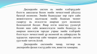 Дисперсийн систем нь эмийн хэлбэрүүдийг
бэлтгэх ажиллагаа болон эмийн эмчилгээний үйлдэлд
багагүй нөлөөлнө. Эмийн бодисуудыг хир зэрэг сайн
жижиглэснээс шалтгаалж эмийн бодисын чөлөөт
гадаргуу нь ихэсдэгээс амархан уусч нөлөөлөх
бололцоотой болдог. Ямар нэгэн шингэнд уусахгүй
боловч маш сайн жижиглэгдсэн эмийн бодисууд нь
амархан шимэгдэж тархдаг учраас эмийн хэлбэрийг
бэлтгэхдээ эмчилгээний үр нөлөөгий нь сайжруулах ба
хурдасгах зорилгоор сайн чанарын дисперсийн систем
үүсгэхийг хичээх ёстой.
Дисперсийн системийн чанар, тогтвор нь
дисперсийн фазын хэсгүүдийн том, жижгээс хамаарна.
 