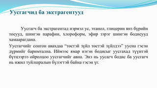 Уусгагчид ба экстрагентууд
Уусгагч ба экстрагентад нэрмэл ус, этанол, глицерин янз бүрийн
тосууд, шингэн парафин, хлороформ, эфир зэрэг шингэн бодисууд
хамаарагдана.
Уусгагчийг сонгон авахдаа “төстэй зүйл төстэй зүйлдээ” уусна гэсэн
дүрмийг баримтална. Иймээс ямар нэгэн бодисыг уусгахад түүнтэй
бүтцээрээ ойролцоо уусгагчийг авна. Энэ нь уусагч бодис ба уусгагч
нь ижил туйлшралын бүлэгтэй байна гэсэн үг.
 