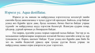 Нэрмэл ус. Aqua destillataе.
Нэрмэл ус нь зөвхөн эм найруулахад хэрэглэгдээд зогсохгүй эмийн
сангийн бусад ажиллагаанд ч чухал үүрэгтэй оролцдог. Байгаль дээр байдаг
усанд янз бүрийн эрдэс давс, бусад холимог, бичил биетэн байдаг учраас
түүнийг эм найруулахад шууд хэрэглэж болохгүй. Ялангуяа суурин газар,
үйлдвэр, уурхай орчмын ус бохирдсон байдаг.
Гол мөрөн, худгийн усанд газрын хөрсний хольц байдаг. Эдгээр ус нь
хольцынхоо найрлагаараа хоорондоо ялгаатай бөгөөд хамгийн цэвэр нь хур
тунадасны ус /бороо, цасных/ байдаг. Уудаг усанд янз бүрийн давс байх ба
энэ нь эмийн бодистой урвалд орж тундас үүсгэж болох учраас эм
найруулахад заавал нэрж цэвэрлэсэн усыг хэрэглэнэ.
 