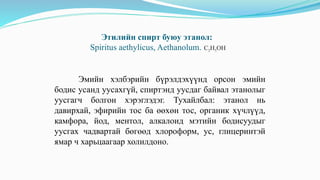 Этилийн спирт буюу этанол:
Spiritus aethylicus, Aethanolum. C2H5OH
Эмийн хэлбэрийн бүрэлдэхүүнд орсон эмийн
бодис усанд уусахгүй, спиртэнд уусдаг байвал этанолыг
уусгагч болгон хэрэглэдэг. Тухайлбал: этанол нь
давирхай, эфирийн тос ба өөхөн тос, органик хүчлүүд,
камфора, йод, ментол, алкалоид мэтийн бодисуудыг
уусгах чадвартай бөгөөд хлороформ, ус, глицеринтэй
ямар ч харьцаагаар холилдоно.
 