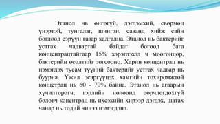 Этанол нь өнгөгүй, дэгдэмхий, евөрмөц
үнэртэй, тунгалаг, шингэн, саванд хийж сайн
бөглөөд сэрүүн газар хадгална. Этанол нь бактерийг
устгах чадвартай байдаг бөгөөд бага
концентрацтайгаар 15% хэрэглэхэд ч мөөгөнцөр,
бактерийн өсөлтийг зогсооно. Харин концентрац нь
нэмэгдэх тусам түүний бактерийг устгах чадвар нь
буурна. Үжил эсэргүүцэх хамгийн тохиромжтой
концетрац нь 60 - 70% байна. Этанол нь агаарын
хүчилтөрөгч, гэрлийн нөлөөнд өөрчлөгдөхгүй
боловч конентрац нь ихсэхийн хирээр дэгдэх, шатах
чанар нь төдий чинээ нэмэгдэнэ.
 