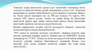 Этанолыг усаар шингэлэхэд дулаан үүсч холимгийн температур ихэсч
эзэлхүүн нь багасдаг бөгөөд үүнийг контракцын үзэгдэл гэнэ. Этанолын
концентрац нь түүний эмийн бодисыг уусгах процесст чөлөөлнө. Жишээ
нь: Тосон туулга касторын тос нь 70%-ын этанолд 1% хүртэл, 85%
этанолд 10% хүртэл уусдаг. Этанол нь эмийн бодис ба биологийн
шингэнтэй урвалд орж эмийн эмчилгээний үйлдэл болон биологийн
шингэцийг өөрчилж гаж нөлөө үзүүлж болох юм.
Калийн перманганат мэтийн хүчтэй исэлдүүлэгч бодисыг этанолтой
холимгийн бүрэлдэхүүнд бичиж болохгүй.
95% этанол нь өнгөгүй, тунгалаг, дэгдэмхий , өвөрмөц үнэртэй, хурц
амттай, шатамхай чанарын шингэн. Хувийн жин нь 0.809-0813, буцлах
температур нь 77-78°С. Этанол нь ихэнх исэлдүүлэгчтэй нийлж амархан
исэлддэг, уургийг амархан бөөгнөрүүлэх чадвартай бөгөөд галд
аюултай, усыг татдаг, цочроох нөлөөтэй, саармаг бус учир ховор
хэрэглэгдэнэ.
 