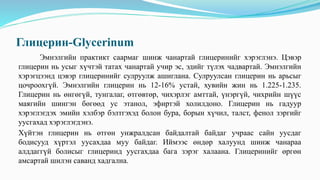 Глицерин-Glycerinum
Эмнэлгийн практикт саармаг шинж чанартай глицеринийг хэрэглэнэ. Цэвэр
глицерин нь усыг хүчтэй татах чанартай учир эс, эдийг түлэх чадвартай. Эмнэлгийн
хэрэгцээнд цэвэр глицеринийг сулруулж ашиглана. Сулруулсан глицерин нь арьсыг
цочроохгүй. Эмнэлгийн глицерин нь 12-16% устай, хувийн жин нь 1.225-1.235.
Глицерин нь өнгөгүй, тунгалаг, өтгөвтөр, чихэрлэг амттай, үнэргүй, чихрийн шүүс
маягийн шингэн бөгөөд ус этанол, эфиртэй холилдоно. Глицерин нь гадуур
хэрэглэгдэх эмийн хэлбэр бэлтгэхэд болон бура, борын хүчил, талст, фенол зэргийг
уусгахад хэрэглэгдэнэ.
Хүйтэн глицерин нь өтгөн унжралдсан байдалтай байдаг учраас сайн уусдаг
бодисууд хүртэл уусахдаа муу байдаг. Иймээс өндөр халуунд шинж чанараа
алддаггүй болисыг глицеринд уусгахдаа бага зэрэг халаана. Глицеринийг өргөн
амсартай шилэн саванд хадгална.
 