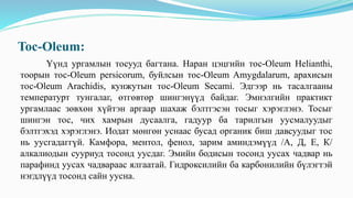 Toc-Oleum:
Үүнд ургамлын тосууд багтана. Наран цэцгийн тос-Oleum Helianthi,
тоорын тос-Oleum persicorum, буйлсын тос-Oleum Amygdalarum, арахисын
тос-Oleum Arachidis, кунжутын тос-Oleum Secami. Эдгээр нь тасалгааны
температурт тунгалаг, өтгөвтөр шингэнүүд байдаг. Эмнэлгийн практикт
ургамлаас зөвхөн хүйтэн аргаар шахаж бэлтгэсэн тосыг хэрэглэнэ. Тосыг
шингэн тос, чих хамрын дусаалга, гадуур ба тарилгын уусмалуудыг
бэлтгэхэд хэрэглэнэ. Иодат мөнгөн уснаас бусад органик биш давсуудыг тос
нь уусгадаггүй. Камфора, ментол, фенол, зарим аминдэмүүд /А, Д, Е, К/
алкалиодын сууриуд тосонд уусдаг. Эмийн бодисын тосонд уусах чадвар нь
парафинд уусах чадвараас ялгаатай. Гидроксилийн ба карбонилийн бүлэгтэй
нэгдлүүд тосонд сайн уусна.
 