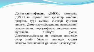 Диметилсульфоксид /ДМСО/, димексид.
ДМСО нь сармис шиг сулавтар өвөрмөц
үнэртэй, хурц амттай, енгөгүй тунгалаг
шингэн. Диметилсульфоксидонд пенициллин,
левомецитин, норсульфазол. гидрокортизон,
бутадион, хийнүүд уусна.
Диметилсульфоксид нь амархан шимэгдэх
учир эмийн бодисын шимэгдэх хурдыг
ихэсгэж эмчилгээний үр нөлөөг идэвхжүүлнэ.
 