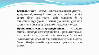 Бензилбензоат- Benzylii benzoas нь сайхан үнэртэй,
хурц амттай, өнгөгүй тосорхог шингэн ба этилийн
спирт, эфир, өөх тостой сайн холилдох ба ус
глицеринд муу уусна. Энгийн уусгагчид уусахгүй
олон эмийн бодисууд бензилбензатад сайн уусдаг.
Пропиленгликоль-Propylenglycolum. Чихэрлэг
амттай, өнгөгүй, өтгөвтөр шингэн. Пропиленгликоль
нь этилийн спирт, устай сайн холилдох ба тостой
холилддоггүй, сүүлийн үед тарилгын уусмал бэлтгэх
болон биофармацийн судалгаанд өргөн хэрэглэж
байна.
 