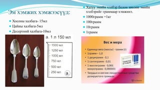 Эм хэмжих хэмжээсүүд:
⚫Хоолны халбага- 15мл
⚫Цайны халбага-5мл
⚫Десертний халбага-10мл
⚫Хатуу эмийн хэлбэр болон зөөлөн эмийн
хэлбэрийг граммаар хэмжинэ.
⚫1000грамм =1кг
⚫100грамм
⚫10грамм
⚫1грамм
 