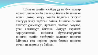 Шингэн эмийн хэлбэрүүд нь бүх талаар
чөлөөт дисперсийн системд багтах ба шингэн
орчин дотор хатуу эмийн бодисын жижиг
хэсгүүд жигд тархсан байна. Шингэн эмийн
хэлбэрт уусмалууд, дусаалга, хөвмөл, эмульс,
усан ялгамлууд багтана. Дотуур хэрэглэх
зориулалттай, нийлмэл бүрэлдэхүүнтэй
шингэн эмийн хэлбэрийг холимог шингэн
Mixturae гэж нэрлэж ирсэн бөгөөд шингэн
орчин нь нэрмэл ус байдаг.
 